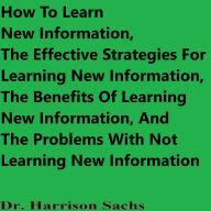 Title: How To Learn New Information, The Effective Strategies For Learning New Information, And The Benefits Of Learning, Author: Dr. Harrison Sachs
