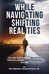 Title: While Navigating Shifting Realities: The Lord God Almighty Shaped My Survival Journey and Affirmed My Destiny, Author: Rev Valentin Felix Mbong Sr.