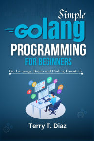 Title: Simple Golang Programming for Beginners: Go Language Basics and Coding Essentials, Author: Terry T. Diaz