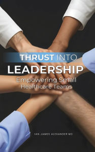 Title: Thrust Into Leadership: Empowering Small Healthcare Teams, Author: Ian James Alexander MD