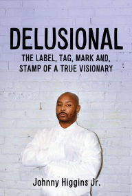 Title: DELUSIONAL: THE LABEL, TAG, MARK AND, STAMP OF A TRUE VISIONARY, Author: Johnny Higgins Jr.