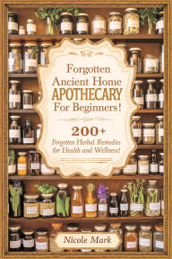 Title: Forgotten Ancient Home Apothecary Secrets for Beginners: 200+ Forgotten Herbal Remedies for Health and Wellness!, Author: Nicole Mark