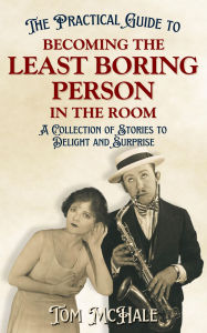 Title: The Practical Guide to Becoming the Least Boring Person in the Room: A Collection of Stories to Delight and Surprise, Author: Tom Mchale