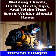 Title: Welding Cheats, Hacks, Hints, Tips, And Tricks That Every Welder Should Know, Author: Trevor Clinger