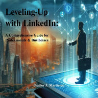 Title: Leveling-Up with LinkedIn: A Comprehensive Guide for Professionals & Businesses, Author: Bradley J. Martineau