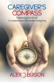 Title: Caregiver's Compass: Mastering the Art of Compassionate Dementia Caregiving, Author: Alex J Buison