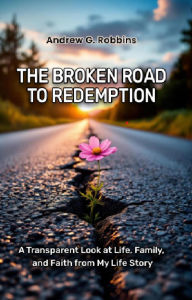 Title: THE BROKEN ROAD TO REDEMPTION: A Transparent Look at Life, Family, and Faith from My Life Story, Author: Andrew G. Robbins