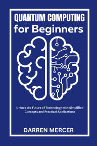 Title: Quantum Computing for Beginners: Unlock the Future of Technology with Simplified Concepts and Practical Applications, Author: Darren Mercer
