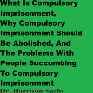 Title: What Is Compulsory Imprisonment And Why Compulsory Imprisonment Should Be Abolished, Author: Dr. Harrison Sachs