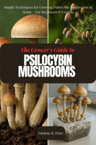 Title: The Grower's Guide to Psilocybin Mushrooms: Simple Techniques for Growing Psilocybin Mushrooms at Home For Beginners & Experts, Author: Darlene R. Price