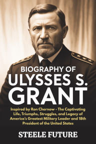 Title: Biography of Ulysses S. Grant: Inspired by Ron Chernow - The Captivating Life, Triumphs, Struggles, and Legacy of America's Greatest Military Leader, Author: Steele Future