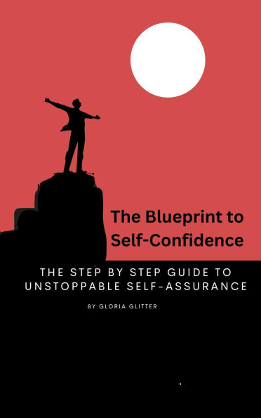The Blueprint to Self-Confidence: Step by Step Guide to Unstoppable Self-Assurance