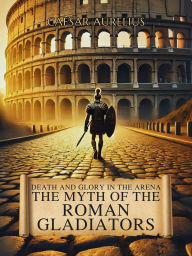 Title: Death and Glory in the Arena: The Myth of the Roman Gladiators: How gladiators in the Roman Empire won over crowds and forged their own legend in Ancient Rome, Author: Caesar Aurelius