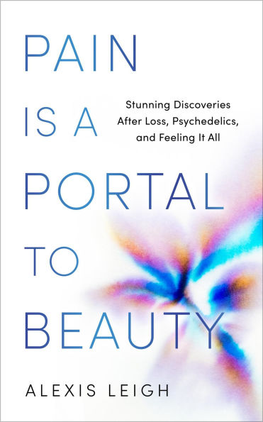 Pain Is a Portal to Beauty: Stunning Discoveries After Loss, Psychedelics, and Feeling It All