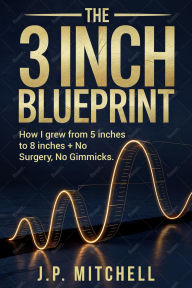 Title: The 3 Inch Blueprint:: How I Naturally Grew from 5 to 8 Inches + No Surgery, No Gimmicks, Author: J.P. Mitchell