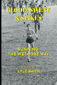 Title: Blood, Sweat & Spikes: Running the Wetmore Way, Author: Lyle Smith