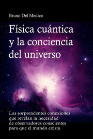 Title: Física cuántica y la conciencia del universo: Las sorprendentes conexiones que revelan la necesidad de observadores conscientes para que el mundo exista., Author: Bruno Del Medico