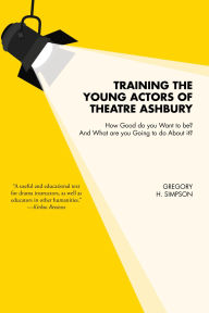 Title: Training the Young Actors of Theatre Ashbury: How Good do you Want to be? And What are you Going to do About it?, Author: Gregory H. Simpson