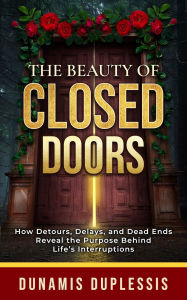 Title: The Beauty Of Closed Doors: How Detours, Delays, and Dead Ends Reveal the Purpose Behind Life's Interruptions, Author: Dunamis Duplessis