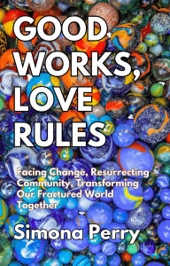 Title: Good Works, Love Rules: Facing Change, Resurrecting Community, Transforming Our Fractured World Together, Author: Simona Perry