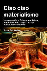 Title: Ciao ciao materialismo: L'avvento della fisica quantistica mette fine a un tragico errore durato quattro secoli., Author: Bruno Del Medico