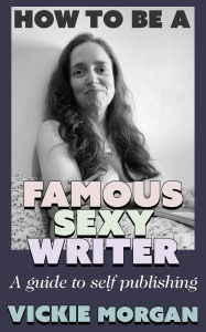 Title: How to be a Famous Sexy Writer: A Guide to Self Publishing, Author: Vickie Morgan