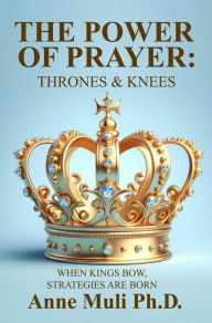 Title: THE POWER OF PRAYER: THRONES & KNEES: WHEN KINGS BOW STRATEGIES ARE BORN, Author: Anne Muli Ph. D.