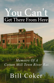 Title: Memoirs of a Cotton Mill Town River Rat: You Can't Get There from Here, Author: Bill Coker