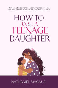 Title: How to Raise a Teenage Daughter: Parenting Tools to Handle Mood Swings, Social Media, and Peer Pressure While Building Trust and Confidence, Author: Nathaniel Magnus