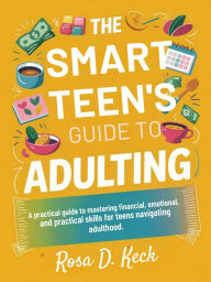 Title: THE SMART TEEN'S GUIDE TO ADULTING: A practical guide to mastering financial, emotional, and practical skills for teens navigating adulthood., Author: Rosa D. Keck
