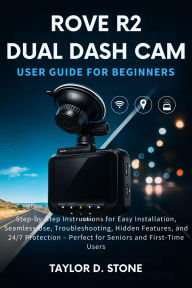 Title: Rove R2 Dual Dash Cam User Guide for Beginners: Step-by-Step Instructions for Easy Installation, Seamless Use, Troubleshooting, Hidden Features, and 24/7 Protection, Author: Stone Taylor D.