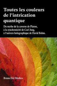 Title: Toutes les couleurs de l'intrication quantique: Du mythe de la caverne de Platon, à la synchronicité de Carl Jung, à l'univers holographique de David Bohm, Author: Bruno Del Medico