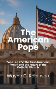 Title: The American Pope: Pope Leo XIV: The First American Pontiff and the Future of the Catholic Church, Author: Wayne C. Robinson