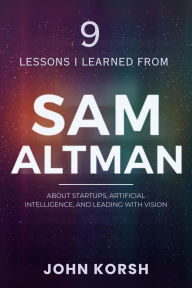 Title: 9 Lessons I Learned From Sam Altman About Startups, Artificial Intelligence, and Leading With Vision, Author: John Korsh
