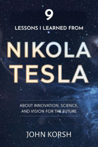 Title: 9 Lessons I Learned From Nikola Tesla About Innovation, Science, and Vision for the Future, Author: John Korsh