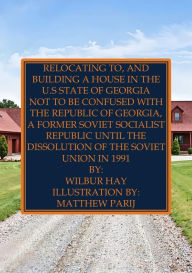 Title: Relocating To, And Building A House In The U.S State Of Georgia: Not To Be Confused With The Republic Of Georgia, A Former Soviet Socialist Republic Until The Dissolution Of The USSR, Author: Wilbur Hay