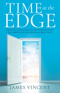 Title: TIME AT THE EDGE: THOUGHTS, RECOLLECTIONS & REFLECTIONS REGARDING MY DEATH & RESURRECTION, Author: James Vincent