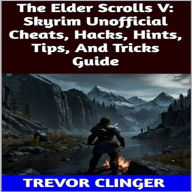 Title: The Elder Scrolls V: Skyrim Unofficial Cheats, Hacks, Hints, Tips, And Tricks Guide, Author: Trevor Clinger