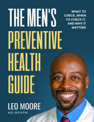 Title: The Men's Preventive Health Guide: What To Check, When To Check It, And Why It Matters, Author: Dr. Leo Moore