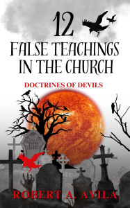 Title: 12 False Teachings in the Church: Doctrines of Devils, Author: Robert Avila