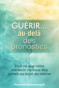 Title: Guérir... au-delà des pronostics: Tout ce que votre médecin ne vous dira jamais au sujet du cancer, Author: Francine Boissonnault
