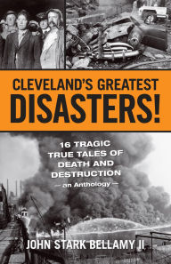 Title: Cleveland's Greatest Disasters: Sixteen Tragic Tales of Death and Destruction--An Anthology, Author: John Stark Bellamy