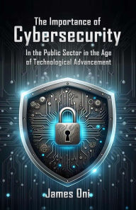 Title: The Importance of Cybersecurity: In the Public Sector in the Age of Technological Advancement, Author: James Oni