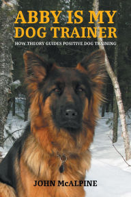 Title: Abby is my Dog Trainer: How Theory Guides Positive Dog Training, Author: John McAlpine