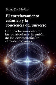 Title: El entrelazamiento cuántico y la conciencia del universo: El entrelazamiento de las partículas y la unión de las conciencias en el Todo Cósmico., Author: Bruno Del Medico