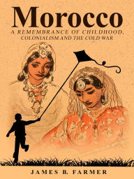 Title: Morocco: A Remembrance of Childhood, Colonialism and the Cold War, Author: James B. Farmer