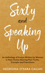 Title: Sixty and Speaking Up: An Anthology of Essays Written by Women in their Sixties Sharing their Truths, Triumphs and Transitions, Author: Georgina O'Hara Callan