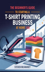 Title: The Beginner's Guide to Starting a TShirt Printing Business at Home (US), Author: Steven Mcananey