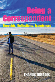 Title: Being a Correspondent: Thoughts, Reflections, Experiences, Author: Thanos Dimadis