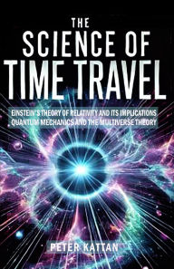 Title: The Science of Time Travel: Einstein's theory of relativity - Quantum mechanics and the multiverse theory, Author: Peter Kattan